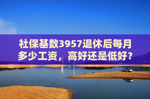 社保基数3957退休后每月多少工资，高好还是低好？