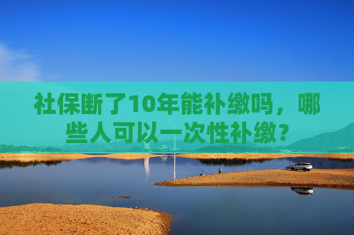 社保断了10年能补缴吗，哪些人可以一次性补缴？