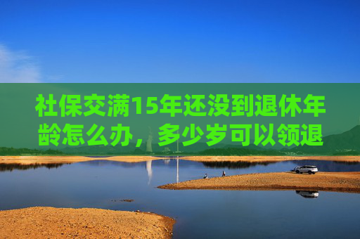 社保交满15年还没到退休年龄怎么办，多少岁可以领退休金？