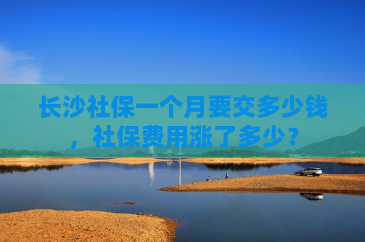 长沙社保一个月要交多少钱，社保费用涨了多少？