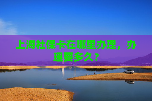上海社保卡在哪里办理，办理要多久？
