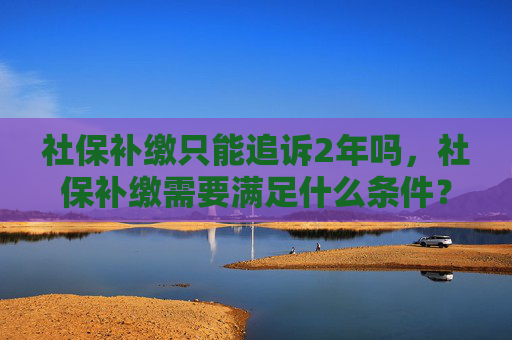 社保补缴只能追诉2年吗，社保补缴需要满足什么条件？