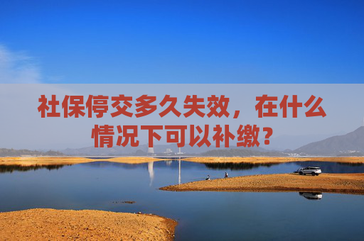 社保停交多久失效，在什么情况下可以补缴？