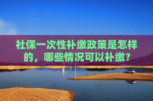 社保一次性补缴政策是怎样的，哪些情况可以补缴？