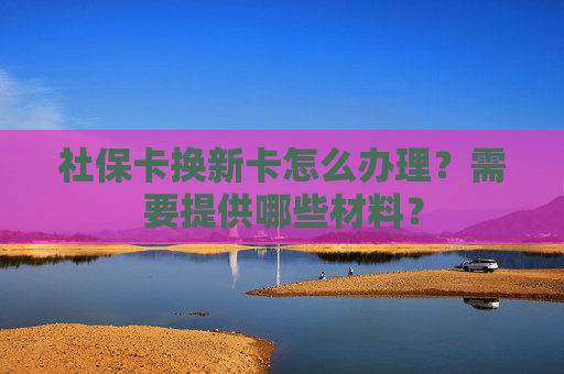 社保卡换新卡怎么办理？需要提供哪些材料？
