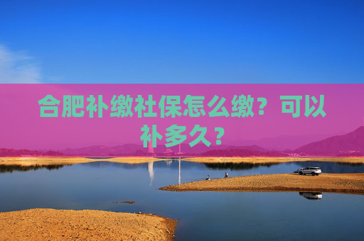 合肥补缴社保怎么缴？可以补多久？
