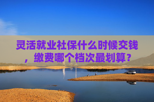 灵活就业社保什么时候交钱，缴费哪个档次最划算？