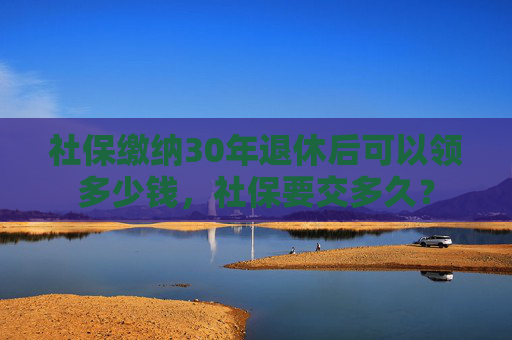 社保缴纳30年退休后可以领多少钱，社保要交多久？