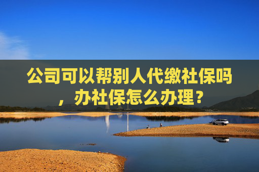 公司可以帮别人代缴社保吗，办社保怎么办理？