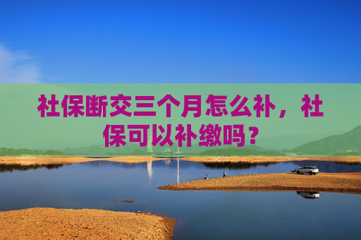 社保断交三个月怎么补，社保可以补缴吗？