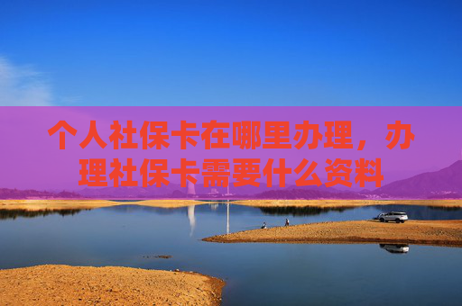 个人社保卡在哪里办理，办理社保卡需要什么资料