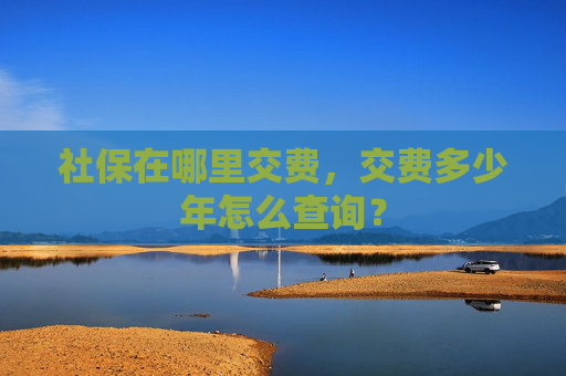 社保在哪里交费，交费多少年怎么查询？