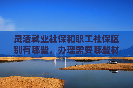 灵活就业社保和职工社保区别有哪些，办理需要哪些材料？