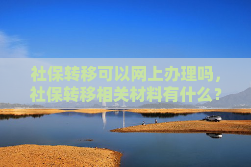 社保转移可以网上办理吗，社保转移相关材料有什么？
