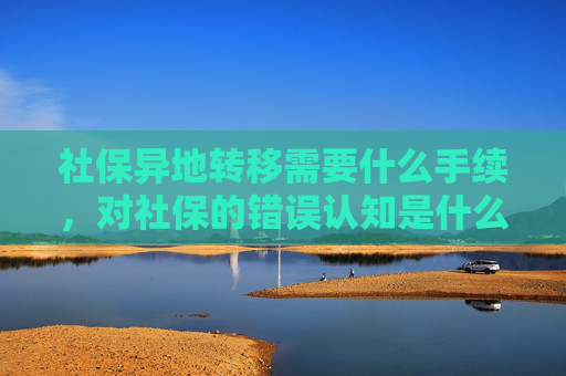 社保异地转移需要什么手续，对社保的错误认知是什么？