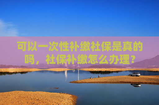 可以一次性补缴社保是真的吗，社保补缴怎么办理？