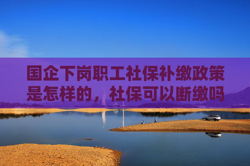 国企下岗职工社保补缴政策是怎样的，社保可以断缴吗？