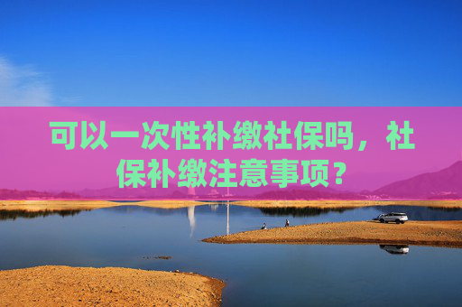 可以一次性补缴社保吗，社保补缴注意事项？