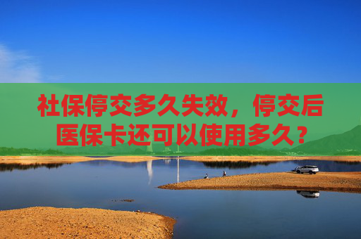 社保停交多久失效，停交后医保卡还可以使用多久？
