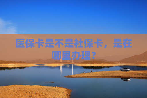 医保卡是不是社保卡，是在哪里办理？