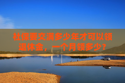 社保要交满多少年才可以领退休金，一个月领多少？