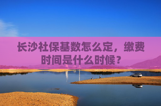 长沙社保基数怎么定，缴费时间是什么时候？