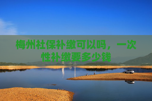 梅州社保补缴可以吗，一次性补缴要多少钱