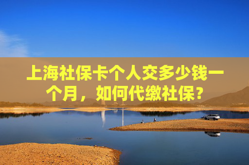 上海社保卡个人交多少钱一个月，如何代缴社保？