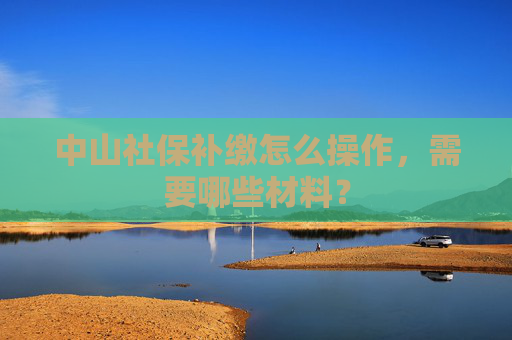 中山社保补缴怎么操作，需要哪些材料？