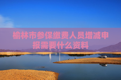 榆林市参保缴费人员增减申报需要什么资料