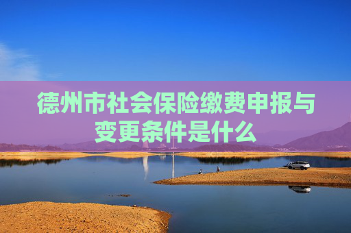 德州市社会保险缴费申报与变更条件是什么
