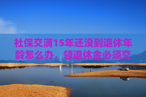 社保交满15年还没到退休年龄怎么办，领退休金必须交满多少年？