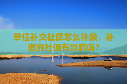 单位补交社保怎么补缴，补缴的社保有影响吗？