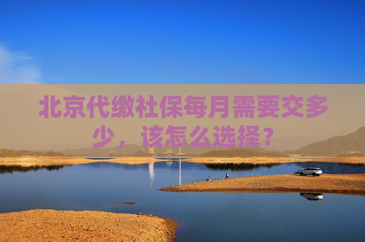北京代缴社保每月需要交多少，该怎么选择？