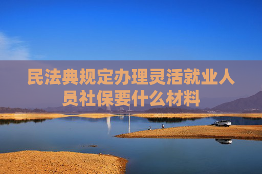 民法典规定办理灵活就业人员社保要什么材料