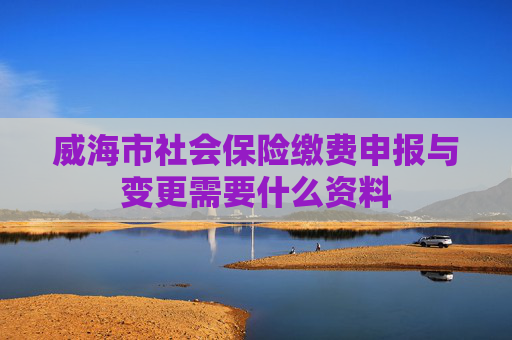 威海市社会保险缴费申报与变更需要什么资料
