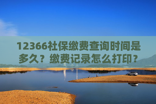 12366社保缴费查询时间是多久？缴费记录怎么打印？