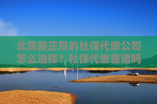 北京最正规的社保代缴公司怎么选择？社保代缴靠谱吗？