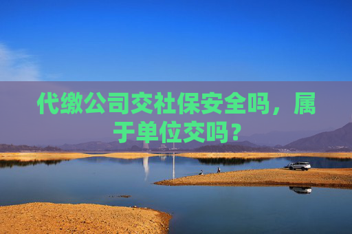 代缴公司交社保安全吗，属于单位交吗？