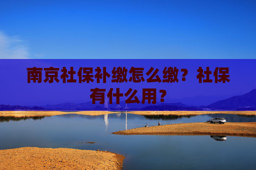 南京社保补缴怎么缴？社保有什么用？