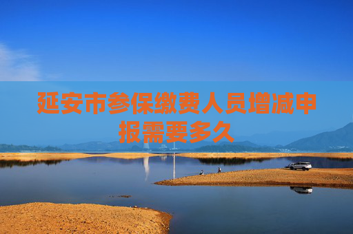 延安市参保缴费人员增减申报需要多久