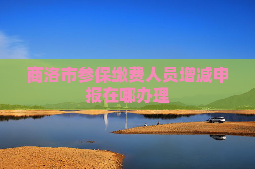 商洛市参保缴费人员增减申报在哪办理