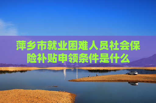 萍乡市就业困难人员社会保险补贴申领条件是什么
