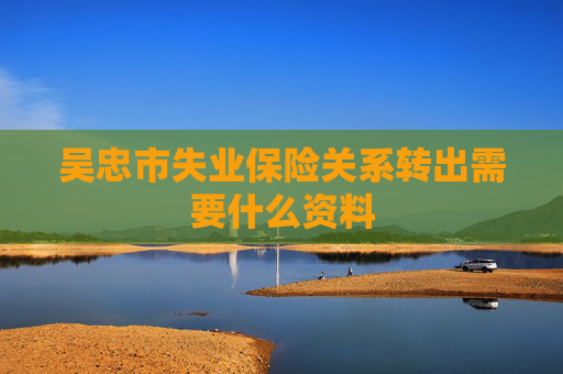 吴忠市失业保险关系转出需要什么资料