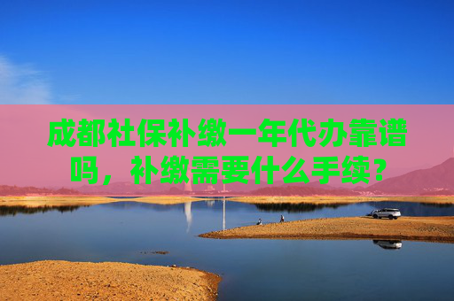 成都社保补缴一年代办靠谱吗，补缴需要什么手续？