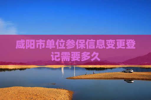 咸阳市单位参保信息变更登记需要多久