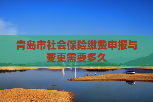 青岛市社会保险缴费申报与变更需要多久