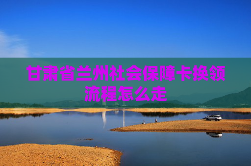 甘肃省兰州社会保障卡换领流程怎么走
