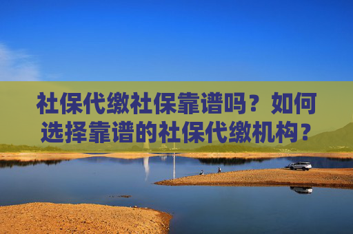 社保代缴社保靠谱吗？如何选择靠谱的社保代缴机构？