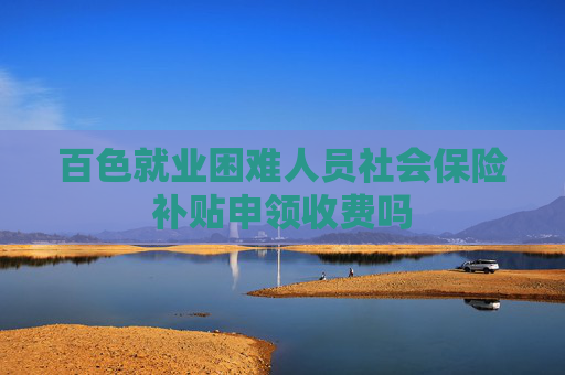 百色就业困难人员社会保险补贴申领收费吗